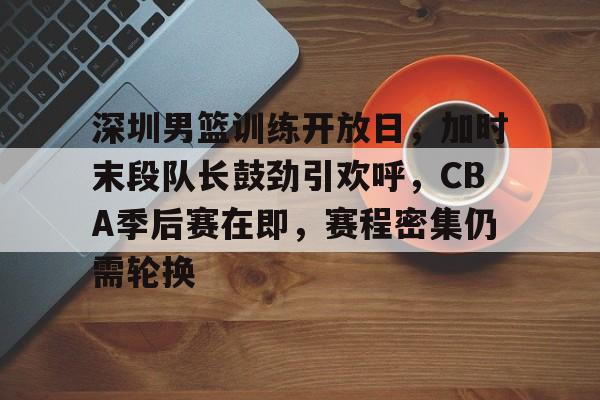 开云-包含深圳男篮训练开放日，加时末段队长鼓劲引欢呼，CBA季后赛在即，赛程密集仍需轮换的词条
